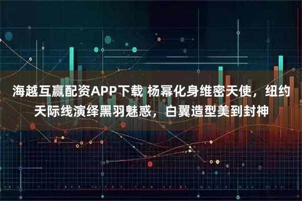 海越互赢配资APP下载 杨幂化身维密天使，纽约天际线演绎黑羽魅惑，白翼造型美到封神