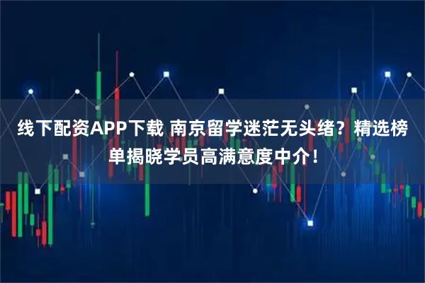 线下配资APP下载 南京留学迷茫无头绪？精选榜单揭晓学员高满意度中介！