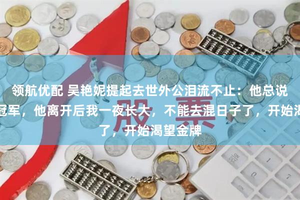 领航优配 吴艳妮提起去世外公泪流不止:他总说我能拿冠军,他离开后我一夜长大,不能去混日子了,开始渴望金牌