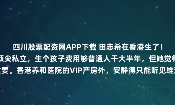 四川股票配资网APP下载 田志希在香港生了!选的是养和医院,亚洲顶尖私立,生个孩子费用够普通人干大半年,但她觉得值,安全隐私比钱重要。香港养和医院的VIP产房外,安静得只能听见维港的风声,就在这处曾庇护过方媛等众多名流分娩的顶级私立医疗机构里,乒坛名将田志希完成了人生角色的最重要切换。这里的账单数字,足以让...