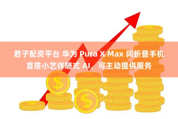 君子配资平台 华为 Pura X Max 阔折叠手机首搭小艺伴随式 AI，可主动提供服务