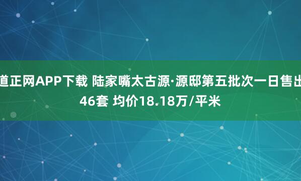 道正网APP下载 陆家嘴太古源·源邸第五批次一日售出46套 均价18.18万/平米