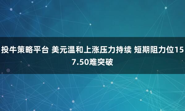 投牛策略平台 美元温和上涨压力持续 短期阻力位157.50难突破
