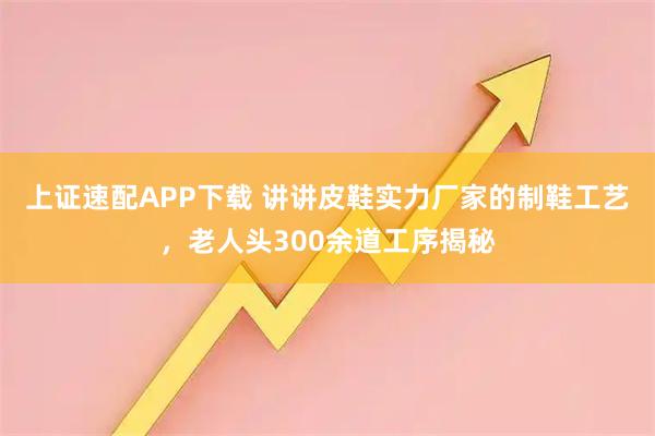 上证速配APP下载 讲讲皮鞋实力厂家的制鞋工艺，老人头300余道工序揭秘