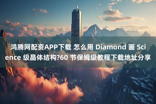 鸿腾网配资APP下载 怎么用 Diamond 画 Science 级晶体结构?60 节保姆级教程下载地址分享