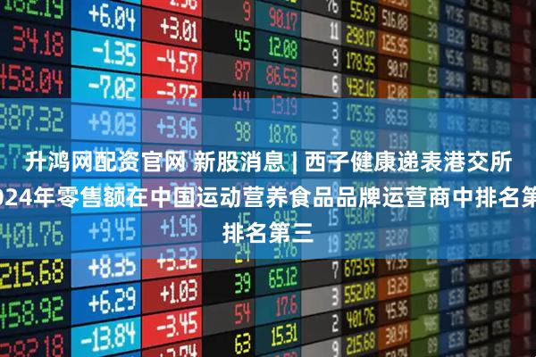 升鸿网配资官网 新股消息 | 西子健康递表港交所 2024年零售额在中国运动营养食品品牌运营商中排名第三