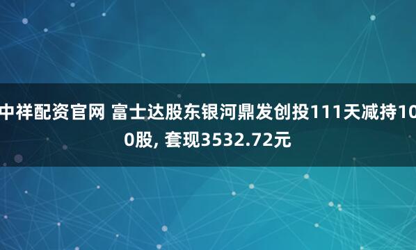 中祥配资官网 富士达股东银河鼎发创投111天减持100股, 套现3532.72元