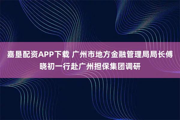 嘉垦配资APP下载 广州市地方金融管理局局长傅晓初一行赴广州担保集团调研