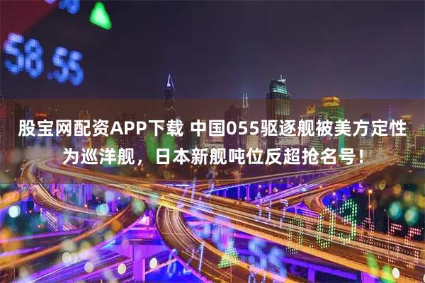 股宝网配资APP下载 中国055驱逐舰被美方定性为巡洋舰，日本新舰吨位反超抢名号！