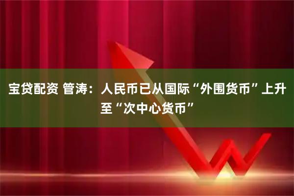 宝贷配资 管涛：人民币已从国际“外围货币”上升至“次中心货币”