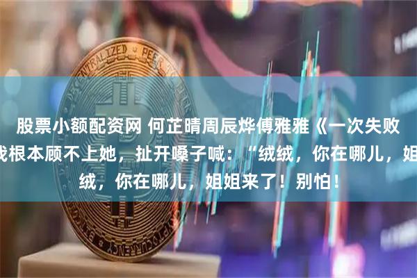 股票小额配资网 何芷晴周辰烨傅雅雅《一次失败的祈悦仪式》我根本顾不上她，扯开嗓子喊：“绒绒，你在哪儿，姐姐来了！别怕！