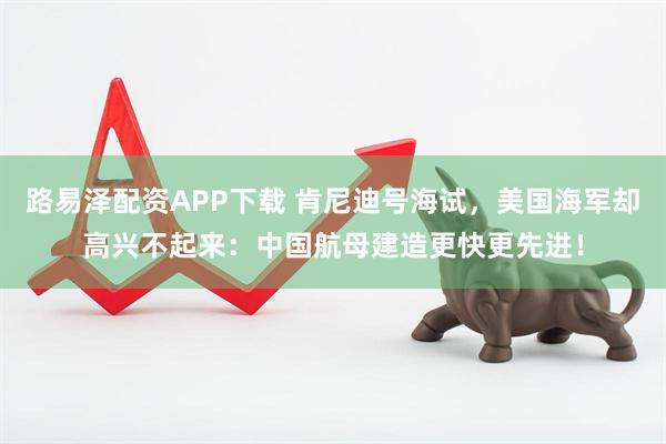 路易泽配资APP下载 肯尼迪号海试，美国海军却高兴不起来：中国航母建造更快更先进！