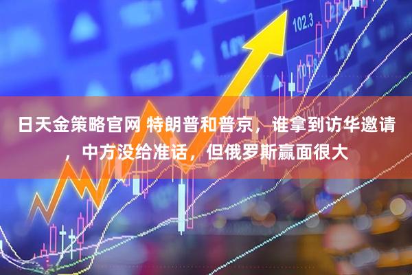 日天金策略官网 特朗普和普京，谁拿到访华邀请，中方没给准话，但俄罗斯赢面很大