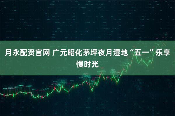 月永配资官网 广元昭化茅坪夜月湿地“五一”乐享慢时光