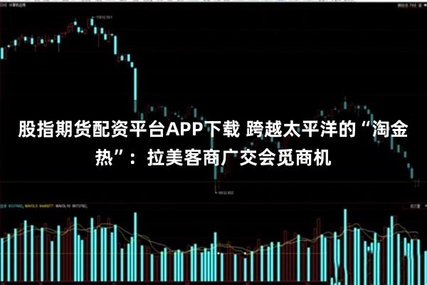 股指期货配资平台APP下载 跨越太平洋的“淘金热”：拉美客商广交会觅商机