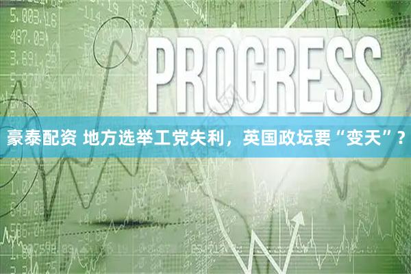 豪泰配资 地方选举工党失利，英国政坛要“变天”？