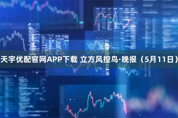 天宇优配官网APP下载 立方风控鸟·晚报（5月11日）