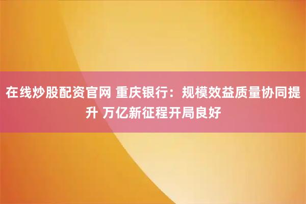 在线炒股配资官网 重庆银行：规模效益质量协同提升 万亿新征程开局良好